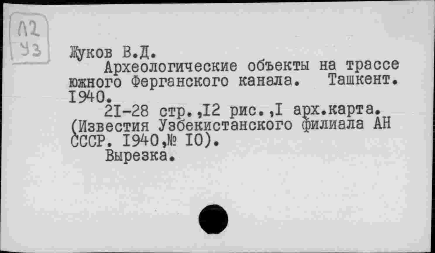 ﻿і ÀTl
Жуков В.Д.
Археологические объекты на трассе южного Ферганского канала. Ташкент. 1940.
21-28 стр.,12 рис. ,1 арх.карта. (Известия Узбекистанского филиала АН СССР. 1940 ,№ 10).
Вырезка.